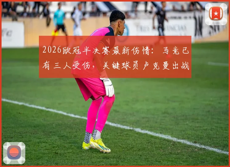 2026欧冠半决赛最新伤情：马竞已有三人受伤，关键球员卢克曼出战成疑，阵容分析一览