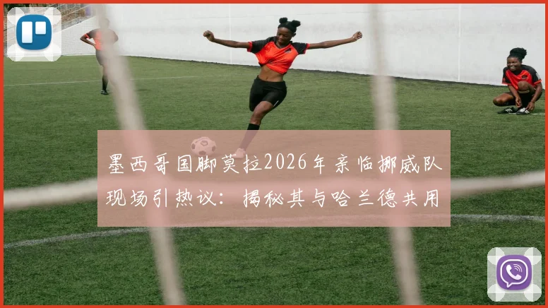 墨西哥国脚莫拉2026年亲临挪威队现场引热议：揭秘其与哈兰德共用王牌经纪人的幕后故事与球员关系网