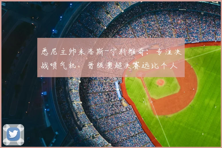 悉尼主帅米洛斯-宁科维奇：专注决战喷气机，晋级澳超决赛远比个人前途重要