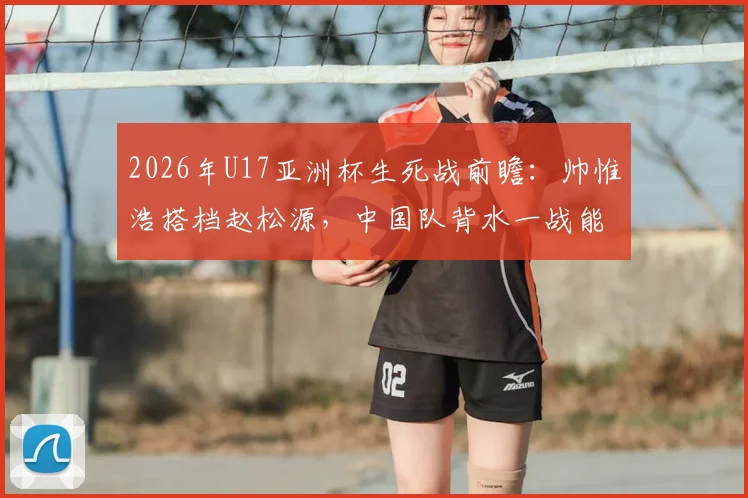 2026年U17亚洲杯生死战前瞻：帅惟浩搭档赵松源，中国队背水一战能否掀翻日本？