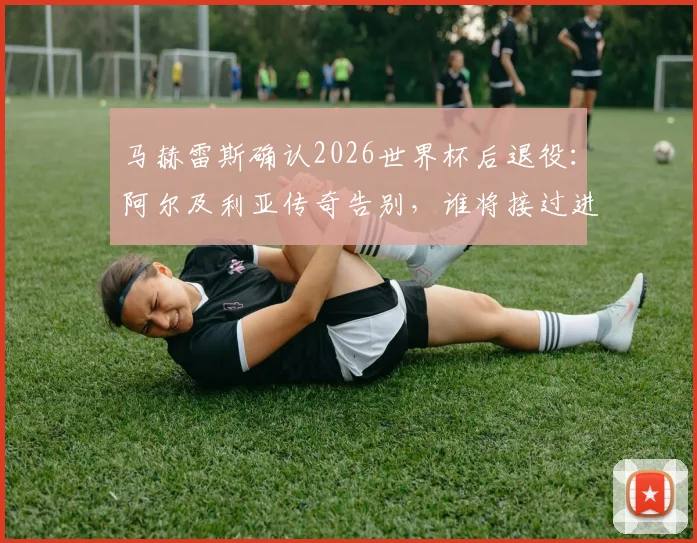 马赫雷斯确认2026世界杯后退役：阿尔及利亚传奇告别，谁将接过进攻大旗？