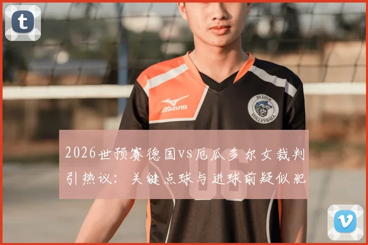 2026世预赛德国vs厄瓜多尔女裁判引热议：关键点球与进球前疑似犯规全解析，执法尺度成焦点