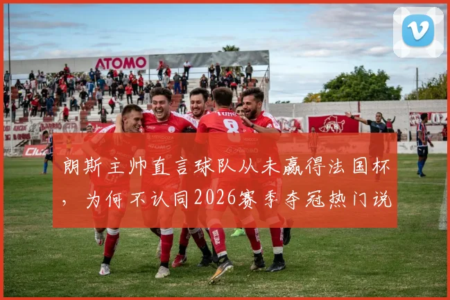朗斯主帅直言球队从未赢得法国杯，为何不认同2026赛季夺冠热门说法？历届战绩与前景深度分析