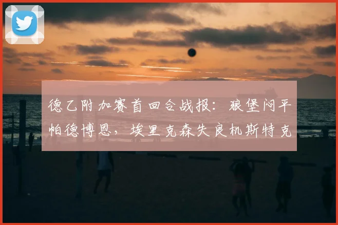 德乙附加赛首回合战报：狼堡闷平帕德博恩，埃里克森失良机斯特克染红，升级悬念留至次回合