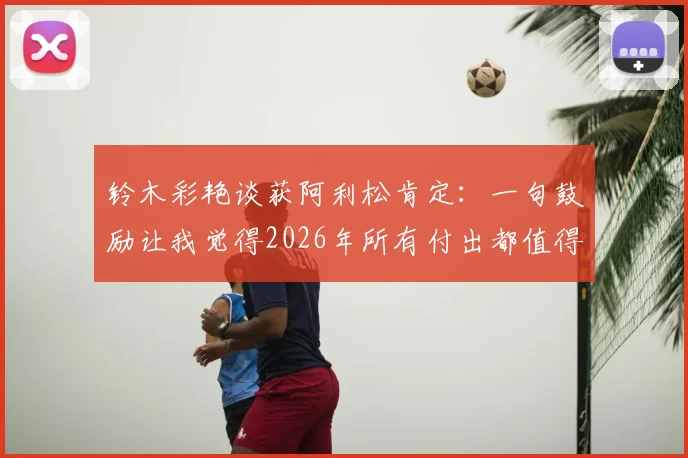 铃木彩艳谈获阿利松肯定：一句鼓励让我觉得2026年所有付出都值得，门将成长路获前辈激励