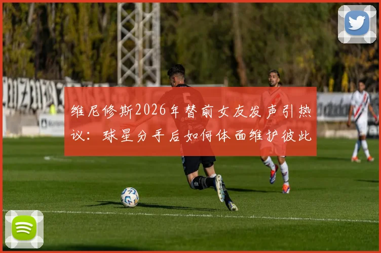 维尼修斯2026年替前女友发声引热议：球星分手后如何体面维护彼此，避免舆论伤害？