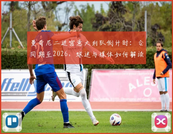 曼奇尼二进宫意大利队倒计时：合同期至2026，球迷与媒体如何解读这份长约风险？