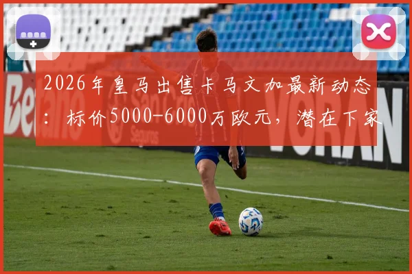2026年皇马出售卡马文加最新动态：标价5000-6000万欧元，潜在下家分析与转会原因解读